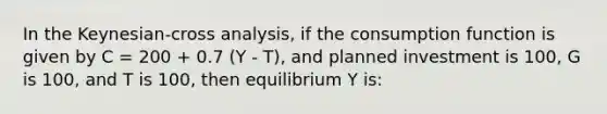 In the Keynesian-cross analysis, if the consumption function is given by C = 200 + 0.7 (Y - T), and planned investment is 100, G is 100, and T is 100, then equilibrium Y is: