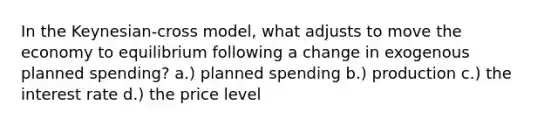 In the Keynesian-cross model, what adjusts to move the economy to equilibrium following a change in exogenous planned spending? a.) planned spending b.) production c.) the interest rate d.) the price level