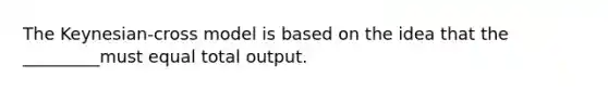 The Keynesian-cross model is based on the idea that the _________must equal total output.