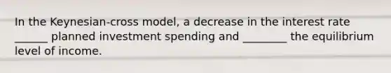 In the Keynesian-cross model, a decrease in the interest rate ______ planned investment spending and ________ the equilibrium level of income.