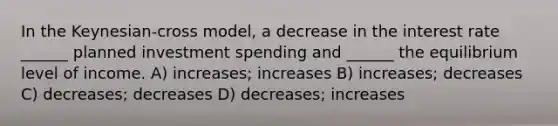 In the Keynesian-cross model, a decrease in the interest rate ______ planned investment spending and ______ the equilibrium level of income. A) increases; increases B) increases; decreases C) decreases; decreases D) decreases; increases