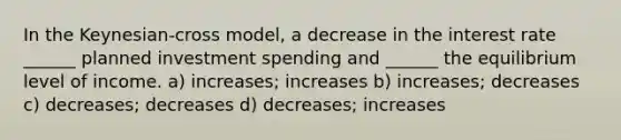 In the Keynesian-cross model, a decrease in the interest rate ______ planned investment spending and ______ the equilibrium level of income. a) increases; increases b) increases; decreases c) decreases; decreases d) decreases; increases