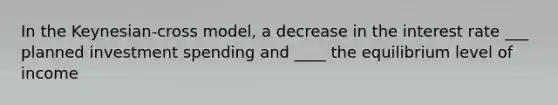 In the Keynesian-cross model, a decrease in the interest rate ___ planned investment spending and ____ the equilibrium level of income