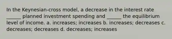 In the Keynesian-cross model, a decrease in the interest rate ______ planned investment spending and ______ the equilibrium level of income. a. increases; increases b. increases; decreases c. decreases; decreases d. decreases; increases