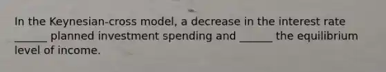 In the Keynesian-cross model, a decrease in the interest rate ______ planned investment spending and ______ the equilibrium level of income.