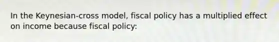 In the Keynesian-cross model, <a href='https://www.questionai.com/knowledge/kPTgdbKdvz-fiscal-policy' class='anchor-knowledge'>fiscal policy</a> has a multiplied effect on income because fiscal policy: