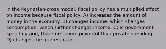 In the Keynesian-cross model, fiscal policy has a multiplied effect on income because fiscal policy: A) increases the amount of money in the economy. B) changes income, which changes consumption, which further changes income. C) is government spending and, therefore, more powerful than private spending. D) changes the interest rate.