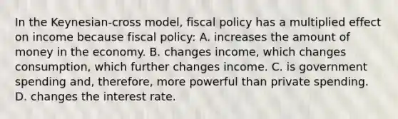 In the Keynesian-cross model, fiscal policy has a multiplied effect on income because fiscal policy: A. increases the amount of money in the economy. B. changes income, which changes consumption, which further changes income. C. is government spending and, therefore, more powerful than private spending. D. changes the interest rate.