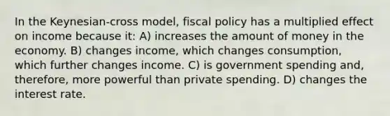 In the Keynesian-cross model, fiscal policy has a multiplied effect on income because it: A) increases the amount of money in the economy. B) changes income, which changes consumption, which further changes income. C) is government spending and, therefore, more powerful than private spending. D) changes the interest rate.