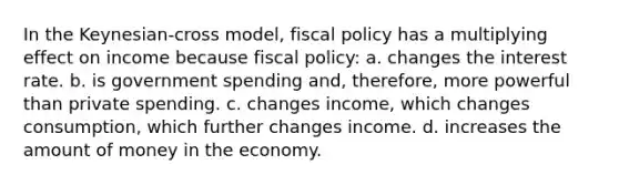 In the Keynesian-cross model, fiscal policy has a multiplying effect on income because fiscal policy: a. changes the interest rate. b. is government spending and, therefore, more powerful than private spending. c. changes income, which changes consumption, which further changes income. d. increases the amount of money in the economy.