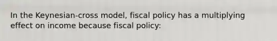 In the Keynesian-cross model, fiscal policy has a multiplying effect on income because fiscal policy: