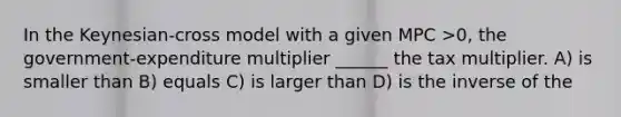 In the Keynesian-cross model with a given MPC >0, the government-expenditure multiplier ______ the tax multiplier. A) is smaller than B) equals C) is larger than D) is the inverse of the