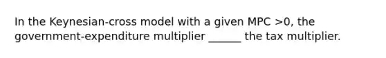 In the Keynesian-cross model with a given MPC >0, the government-expenditure multiplier ______ the tax multiplier.