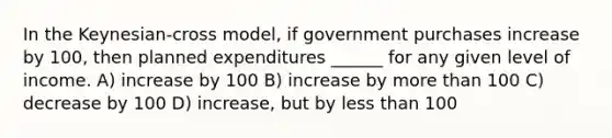 In the Keynesian-cross model, if government purchases increase by 100, then planned expenditures ______ for any given level of income. A) increase by 100 B) increase by more than 100 C) decrease by 100 D) increase, but by less than 100