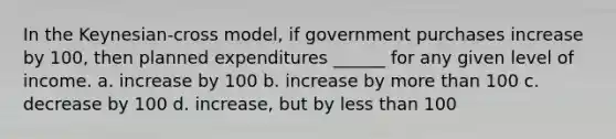 In the Keynesian-cross model, if government purchases increase by 100, then planned expenditures ______ for any given level of income. a. increase by 100 b. increase by more than 100 c. decrease by 100 d. increase, but by less than 100