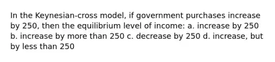 In the Keynesian-cross model, if government purchases increase by 250, then the equilibrium level of income: a. increase by 250 b. increase by more than 250 c. decrease by 250 d. increase, but by less than 250