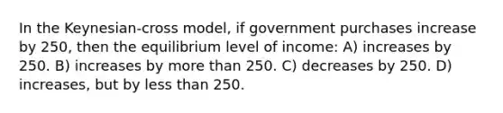 In the Keynesian-cross model, if government purchases increase by 250, then the equilibrium level of income: A) increases by 250. B) increases by more than 250. C) decreases by 250. D) increases, but by less than 250.