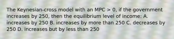 The Keynesian-cross model with an MPC > 0, if the government increases by 250, then the equilibrium level of income: A. increases by 250 B. increases by more than 250 C. decreases by 250 D. increases but by less than 250