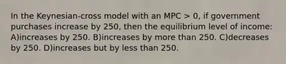 In the Keynesian-cross model with an MPC > 0, if government purchases increase by 250, then the equilibrium level of income: A)increases by 250. B)increases by more than 250. C)decreases by 250. D)increases but by less than 250.