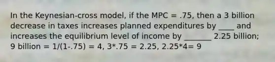 In the Keynesian-cross model, if the MPC = .75, then a 3 billion decrease in taxes increases planned expenditures by ____ and increases the equilibrium level of income by _______ 2.25 billion; 9 billion = 1/(1-.75) = 4, 3*.75 = 2.25, 2.25*4= 9