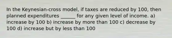 In the Keynesian-cross model, if taxes are reduced by 100, then planned expenditures ______ for any given level of income. a) increase by 100 b) increase by <a href='https://www.questionai.com/knowledge/keWHlEPx42-more-than' class='anchor-knowledge'>more than</a> 100 c) decrease by 100 d) increase but by <a href='https://www.questionai.com/knowledge/k7BtlYpAMX-less-than' class='anchor-knowledge'>less than</a> 100