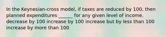 In the Keynesian-cross model, if taxes are reduced by 100, then planned expenditures ______ for any given level of income. decrease by 100 increase by 100 increase but by less than 100 increase by more than 100