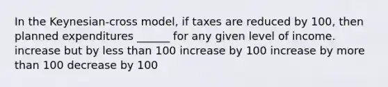 In the Keynesian-cross model, if taxes are reduced by 100, then planned expenditures ______ for any given level of income. increase but by <a href='https://www.questionai.com/knowledge/k7BtlYpAMX-less-than' class='anchor-knowledge'>less than</a> 100 increase by 100 increase by <a href='https://www.questionai.com/knowledge/keWHlEPx42-more-than' class='anchor-knowledge'>more than</a> 100 decrease by 100