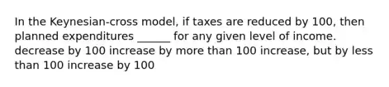 In the Keynesian-cross model, if taxes are reduced by 100, then planned expenditures ______ for any given level of income. decrease by 100 increase by more than 100 increase, but by less than 100 increase by 100