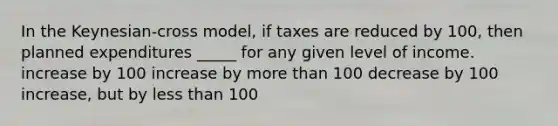 In the Keynesian-cross model, if taxes are reduced by 100, then planned expenditures _____ for any given level of income. increase by 100 increase by more than 100 decrease by 100 increase, but by less than 100