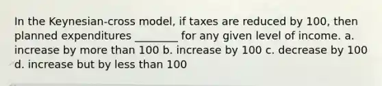 In the Keynesian-cross model, if taxes are reduced by 100, then planned expenditures ________ for any given level of income. a. increase by more than 100 b. increase by 100 c. decrease by 100 d. increase but by less than 100