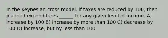 In the Keynesian-cross model, if taxes are reduced by 100, then planned expenditures ______ for any given level of income. A) increase by 100 B) increase by <a href='https://www.questionai.com/knowledge/keWHlEPx42-more-than' class='anchor-knowledge'>more than</a> 100 C) decrease by 100 D) increase, but by <a href='https://www.questionai.com/knowledge/k7BtlYpAMX-less-than' class='anchor-knowledge'>less than</a> 100