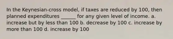 In the Keynesian-cross model, if taxes are reduced by 100, then planned expenditures ______ for any given level of income. a. increase but by less than 100 b. decrease by 100 c. increase by more than 100 d. increase by 100