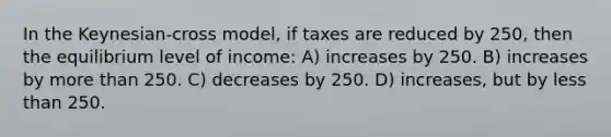 In the Keynesian-cross model, if taxes are reduced by 250, then the equilibrium level of income: A) increases by 250. B) increases by more than 250. C) decreases by 250. D) increases, but by less than 250.