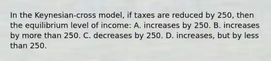 In the Keynesian-cross model, if taxes are reduced by 250, then the equilibrium level of income: A. increases by 250. B. increases by more than 250. C. decreases by 250. D. increases, but by less than 250.