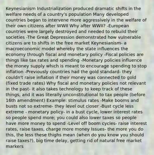 Keynesianism Industrialization produced dramatic shifts in the welfare needs of a country's population Many developed countries began to intervene more aggressively in the welfare of their own citizens after WWII Why after WWII? -European countries were largely destroyed and needed to rebuild their societies -The Great Depression demonstrated how vulnerable citizens are to shifts in the free market Keynesianism- a macroeconomic model whereby the state influences the economy through fiscal and monetary policy -Fiscal policies are things like tax rates and spending -Monetary policies influence the money supply which is meant to encourage spending to stop inflation -Previously countries had the gold standard- they couldn't raise inflation if their money was connected to gold (fixed trade rates) Why fiscal and monetary policies not relevant in the past- it also takes technology to keep track of these things, and it was literally unconstitutional to tax people (before 16th amendment) Example: stimulus rates -Make booms and busts not so extreme- they level out closer -Bust cycle less extreme - monetary policy- in a bust cycle, lower interest rates so people spend more; you could also lower taxes so people have more money to spend -Level off boom cycles- raise interest rates, raise taxes, charge more money Issues- the more you do this, the less these thighs mean (when do you know you should raise taxes?), big time delay, getting rid of natural free market markers