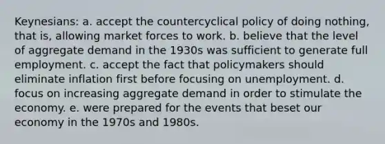 Keynesians: a. accept the countercyclical policy of doing nothing, that is, allowing market forces to work. b. believe that the level of aggregate demand in the 1930s was sufficient to generate full employment. c. accept the fact that policymakers should eliminate inflation first before focusing on unemployment. d. focus on increasing aggregate demand in order to stimulate the economy. e. were prepared for the events that beset our economy in the 1970s and 1980s.