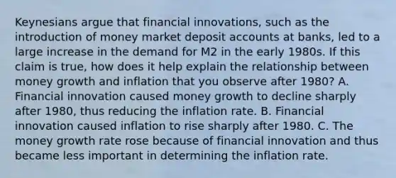 Keynesians argue that financial​ innovations, such as the introduction of money market deposi<a href='https://www.questionai.com/knowledge/k7x83BRk9p-t-accounts' class='anchor-knowledge'>t accounts</a> at​ banks, led to a large increase in the demand for M2 in the early 1980s. If this claim is​ true, how does it help explain the relationship between money growth and inflation that you observe after​ 1980? A. Financial innovation caused money growth to decline sharply after​ 1980, thus reducing the inflation rate. B. Financial innovation caused inflation to rise sharply after 1980. C. The money growth rate rose because of financial innovation and thus became less important in determining the inflation rate.