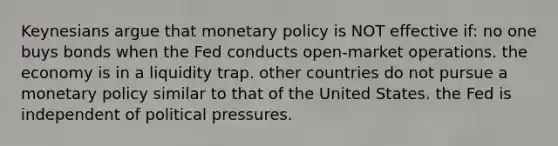 Keynesians argue that monetary policy is NOT effective if: no one buys bonds when the Fed conducts open-market operations. the economy is in a liquidity trap. other countries do not pursue a monetary policy similar to that of the United States. the Fed is independent of political pressures.