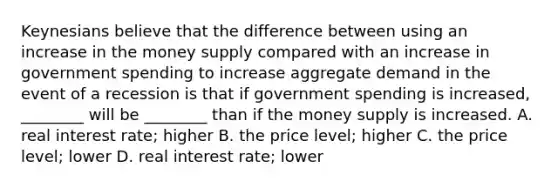 Keynesians believe that the difference between using an increase in the money supply compared with an increase in government spending to increase aggregate demand in the event of a recession is that if government spending is increased, ________ will be ________ than if the money supply is increased. A. real interest rate; higher B. the price level; higher C. the price level; lower D. real interest rate; lower