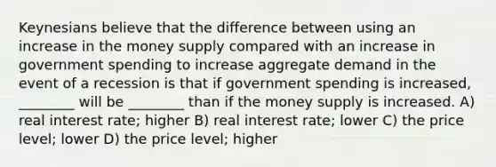 Keynesians believe that the difference between using an increase in the money supply compared with an increase in government spending to increase aggregate demand in the event of a recession is that if government spending is increased, ________ will be ________ than if the money supply is increased. A) real interest rate; higher B) real interest rate; lower C) the price level; lower D) the price level; higher