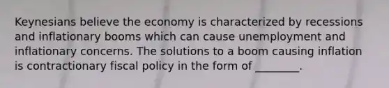 Keynesians believe the economy is characterized by recessions and inflationary booms which can cause unemployment and inflationary concerns. The solutions to a boom causing inflation is contractionary fiscal policy in the form of ________.