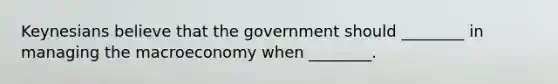 Keynesians believe that the government should ________ in managing the macroeconomy when ________.