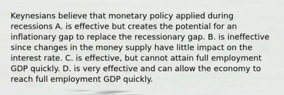 Keynesians believe that monetary policy applied during recessions A. is effective but creates the potential for an inflationary gap to replace the recessionary gap. B. is ineffective since changes in the money supply have little impact on the interest rate. C. is​ effective, but cannot attain full employment GDP quickly. D. is very effective and can allow the economy to reach full employment GDP quickly.