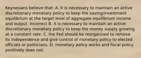 Keynesians believe that: A. it is necessary to maintain an active discretionary monetary policy to keep the saving/investment equilibrium at the target level of aggregate equilibrium income and output. Incorrect B. it is necessary to maintain an active discretionary monetary policy to keep the money supply growing at a constant rate. C. the Fed should be reorganized to remove its independence and give control of monetary policy to elected officials or politicians. D. monetary policy works and fiscal policy positively does not.