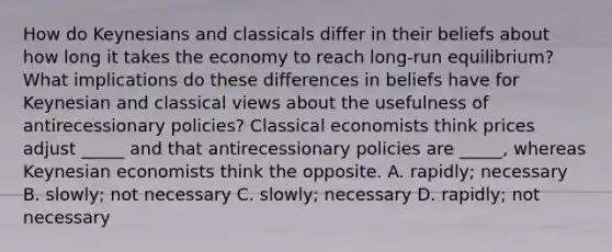 How do Keynesians and classicals differ in their beliefs about how long it takes the economy to reach​ long-run equilibrium? What implications do these differences in beliefs have for Keynesian and classical views about the usefulness of antirecessionary​ policies? Classical economists think prices adjust​ _____ and that antirecessionary policies are​ _____, whereas Keynesian economists think the opposite. A. ​rapidly; necessary B. ​slowly; not necessary C. ​slowly; necessary D. ​rapidly; not necessary