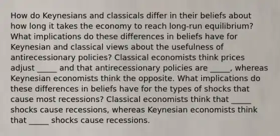 How do Keynesians and classicals differ in their beliefs about how long it takes the economy to reach​ long-run equilibrium? What implications do these differences in beliefs have for Keynesian and classical views about the usefulness of antirecessionary​ policies? Classical economists think prices adjust​ _____ and that antirecessionary policies are​ _____, whereas Keynesian economists think the opposite. What implications do these differences in beliefs have for the types of shocks that cause most​ recessions? Classical economists think that​ _____ shocks cause​ recessions, whereas Keynesian economists think that​ _____ shocks cause recessions.