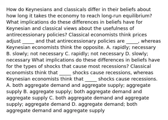 How do Keynesians and classicals differ in their beliefs about how long it takes the economy to reach​ long-run equilibrium? What implications do these differences in beliefs have for Keynesian and classical views about the usefulness of antirecessionary​ policies? Classical economists think prices adjust​ _____ and that antirecessionary policies are​ _____, whereas Keynesian economists think the opposite. A. rapidly; necessary B. slowly; not necessary C. rapidly; not necessary D. slowly; necessary What implications do these differences in beliefs have for the types of shocks that cause most​ recessions? Classical economists think that​ _____ shocks cause​ recessions, whereas Keynesian economists think that​ _____ shocks cause recessions. A. both aggregate demand and aggregate​ supply; aggregate supply B. aggregate​ supply; both aggregate demand and aggregate supply C. both aggregate demand and aggregate​ supply; aggregate demand D. aggregate​ demand; both aggregate demand and aggregate supply