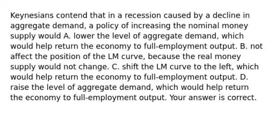 Keynesians contend that in a recession caused by a decline in aggregate​ demand, a policy of increasing the nominal money supply would A. lower the level of aggregate​ demand, which would help return the economy to​ full-employment output. B. not affect the position of the LM​ curve, because the real money supply would not change. C. shift the LM curve to the​ left, which would help return the economy to​ full-employment output. D. raise the level of aggregate​ demand, which would help return the economy to​ full-employment output. Your answer is correct.