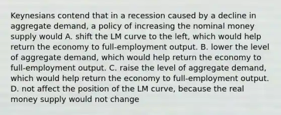 Keynesians contend that in a recession caused by a decline in aggregate​ demand, a policy of increasing the nominal money supply would A. shift the LM curve to the​ left, which would help return the economy to​ full-employment output. B. lower the level of aggregate​ demand, which would help return the economy to​ full-employment output. C. raise the level of aggregate​ demand, which would help return the economy to​ full-employment output. D. not affect the position of the LM​ curve, because the real money supply would not change