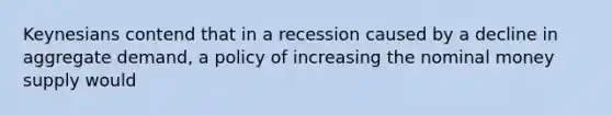 Keynesians contend that in a recession caused by a decline in aggregate demand, a policy of increasing the nominal money supply would